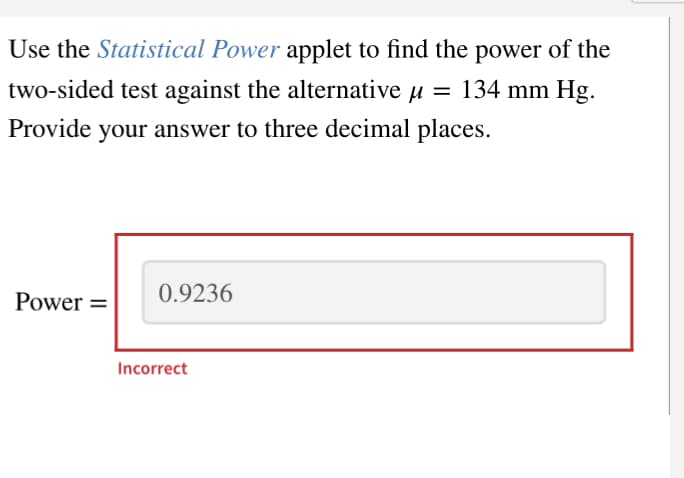 Use the Statistical Power applet to find the power of the
two-sided test against the alternative μ = 134 mm Hg.
Provide your answer to three decimal places.
Power =
0.9236
Incorrect