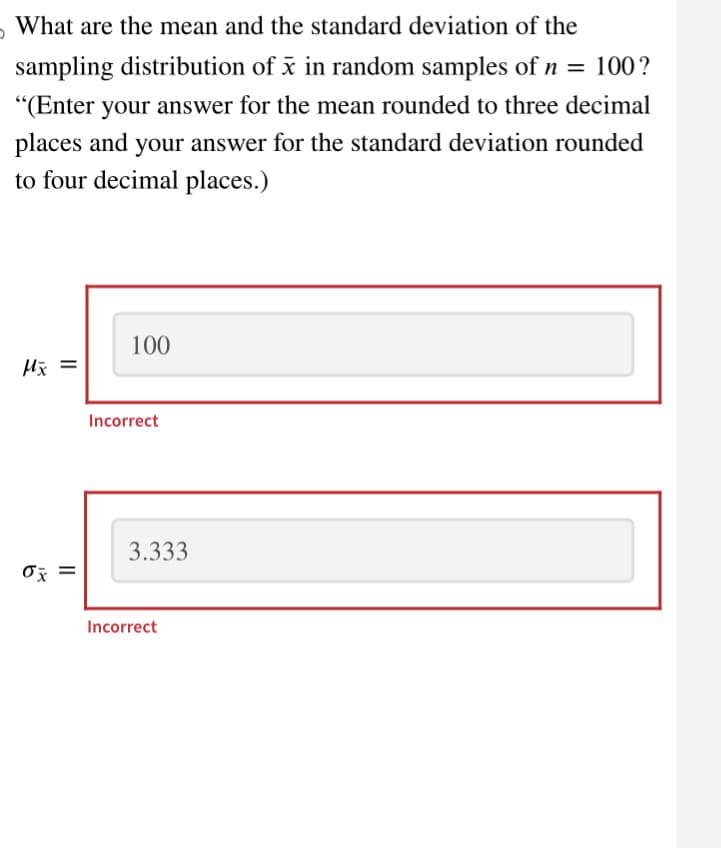 What are the mean and the standard deviation of the
sampling distribution of x in random samples of n = 100?
"(Enter your answer for the mean rounded to three decimal
places and your answer for the standard deviation rounded
to four decimal places.)
Mx =
ox
II
100
Incorrect
3.333
Incorrect