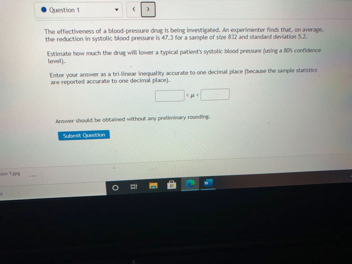 Question 1
<.
The effectiveness of a blood-pressure drug is being investigated. An experimenter finds that, on average,
the reduction in systolic blood pressure is 47.3 for a sample of size 832 and standard deviation 5.2.
Estimate how much the drug will lower a typical patient's systolic blood pressure (using a 80% confidence
level).
Enter your answer as a tri-linear inequality accurate to one decimal place (because the sample statistics
are reported accurate to one decimal place).
Answer should be obtained without any preliminary rounding.
Submit Question
ion 1.jpg
W
耳
