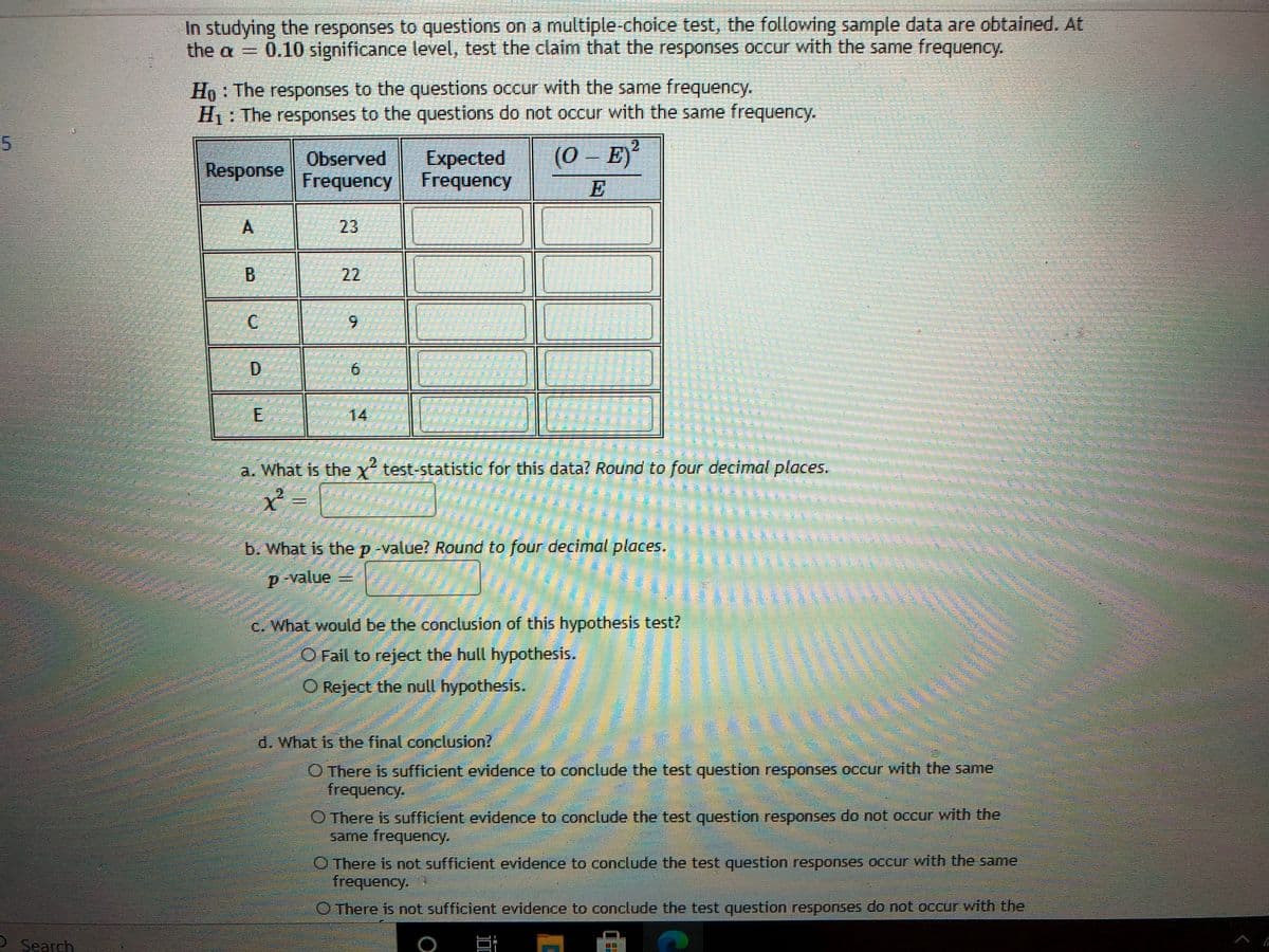 In studying the responses to questions on a multiple-choice test, the following sample data are obtained. At
0.10 significance level, test the claim that the responses occur with the same frequency.
Ho: The responses to the questions occur with the same frequency.
H1: The responses to the questions do not occur with the same frequency.
2.
Observed
Expected
(0 – E)
Frequency Frequency
E
23
B.
6.
6.
E
14
a. What is the y test-statistic for this data? Round to four decimal places.
臺
b. What is thep value? Round to four decimal places.
D-value =
c. What would be the conclusion of this hypothesis test?
O Fail to reject the hull hypothesis.
O Reject the null hypothesis.
d. What is the final conclusion?
O There is sufficient evidence to conclude the test question responses occur with the same
frequency.
O There is sufficient evidence to conclude the test question responses do not occur with the
same frequency.
O There is not sufficient evidence to conclude the test question responses occur with the same
frequency.
O There is not sufficient evidence to conclude the test question responses do not occCur with the
O Search
22
