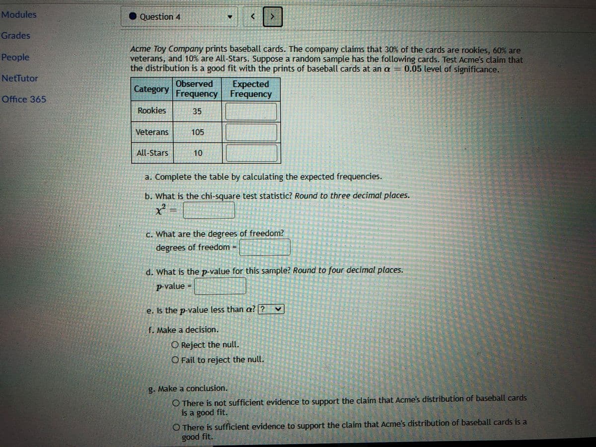 Modules
• Question 4
Grades
Acme Toy Company prints baseball cards. The company claims that 30% of the cards are rookies, 60% are
veterans, and 10% are All-Stars. Suppose a random sample has the following cards, Test Acme's claim that
the distribution is a good fit with the prints of baseball cards at an a = 0.05 level of significance.
People
NetTutor
Category
Observed
Expected
Frequency Frequency
Office 365
Rookies
35
Veterans
105
All-Stars
10
a. Complete the table by calculating the expected frequencies.
b. What is the chi-square test statistic? Round to three decimal places.
C. What are the degrees of freedom?
degrees of freedom =
d. What is thep-value for this sample? Round to four decimal places.
p-value
%3!
e. Is the p-value less than a? ?
f. Make a decision.
O Reject the null.
O Fail to reject the null.
g. Make a conclusion.
O There is not sufficient evidence to support the claim that Acme's distribution of baseball cards
is a good fit.
O There is sufficient evidence to support the claim that Acme's distribution of baseball cards is a
good fit.
