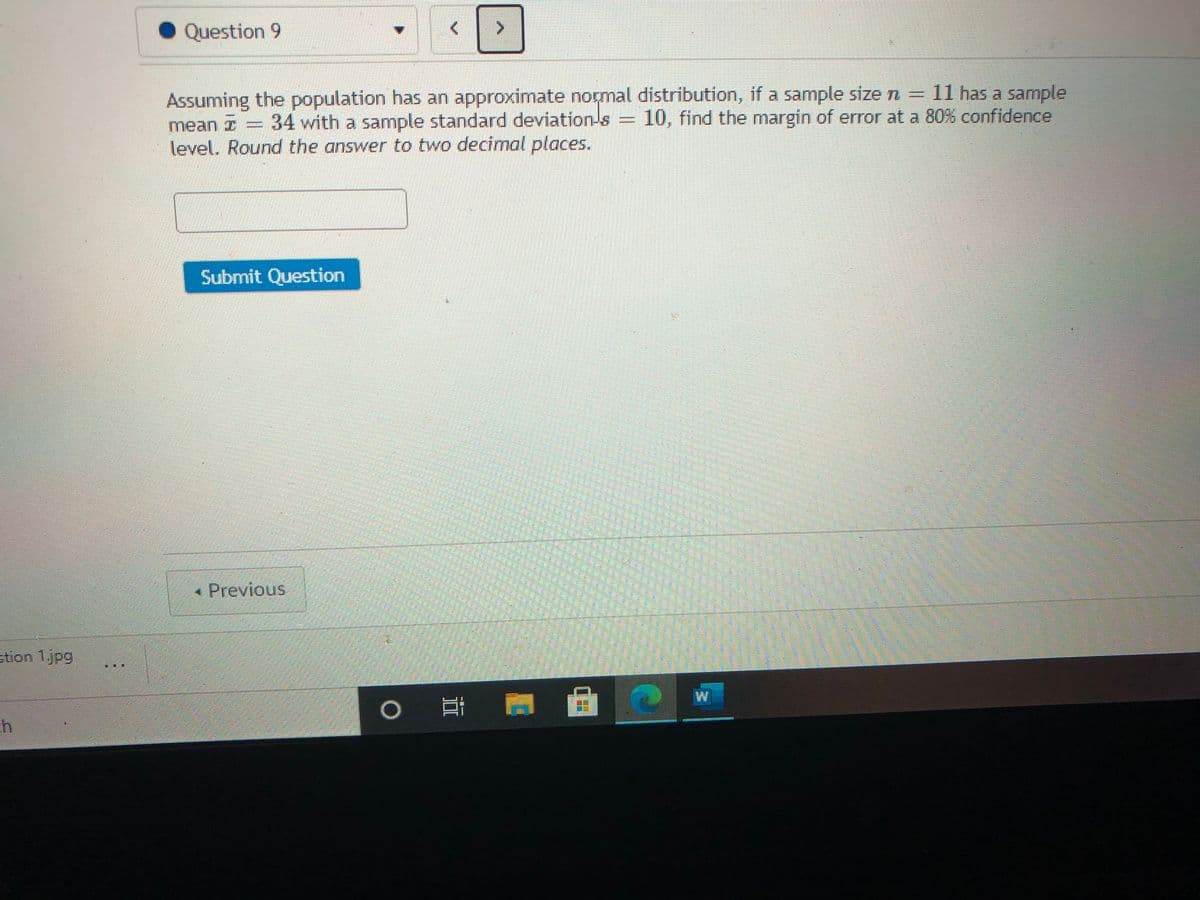 Question 9
Assuming the population has an approximate normal distribution, if a sample size n =
mean z = 34 with a sample standard deviation-s = 10, find the margin of error at a 80% confidence
level. Round the answer to two decimal places.
D11 has a sample
Submit Question
Previous
stion 1.jpg
