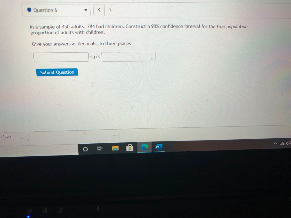 Question 6
In a sample of 450 adults, 284 had children. Construct a 90% confidence interval for the true population
proportion of adults with children.
Give your answers as decimals, to three places
<p<
Submit Question
n 1.jpg
W
