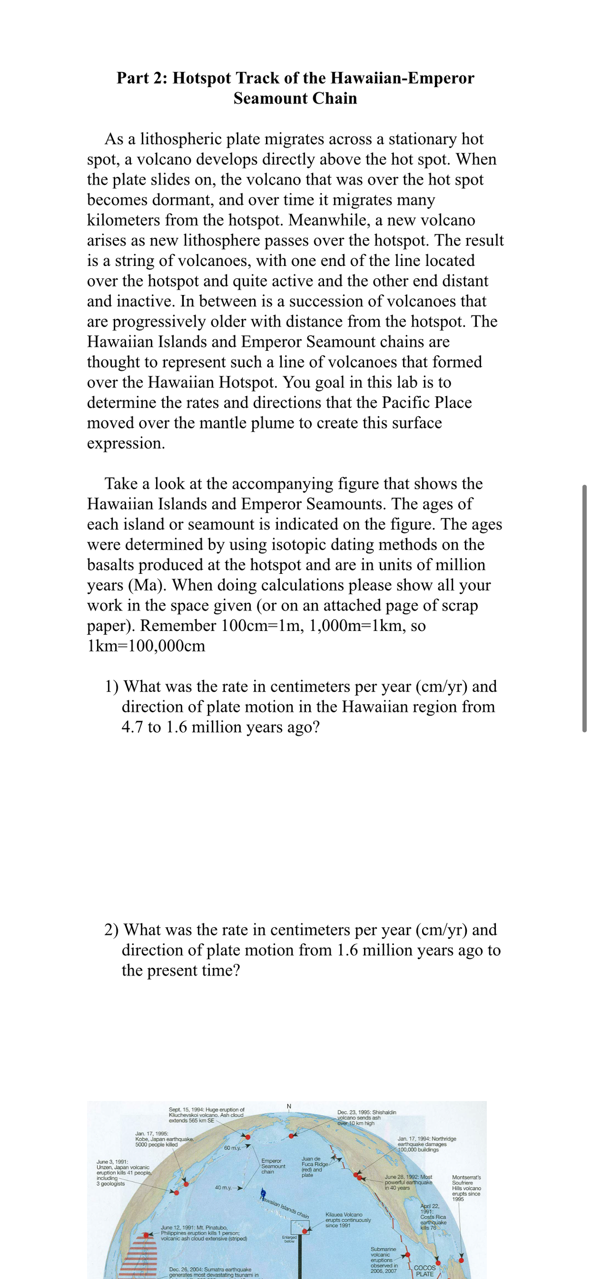 Part 2: Hotspot Track of the Hawaiian-Emperor
Seamount Chain
As a lithospheric plate migrates across a stationary hot
spot, a volcano develops directly above the hot spot. When
the plate slides on, the volcano that was over the hot spot
becomes dormant, and over time it migrates many
kilometers from the hotspot. Meanwhile, a new volcano
arises as new lithosphere passes over the hotspot. The result
is a string of volcanoes, with one end of the line located
over the hotspot and quite active and the other end distant
and inactive. In between is a succession of volcanoes that
are progressively older with distance from the hotspot. The
Hawaiian Islands and Emperor Seamount chains are
thought to represent such a line of volcanoes that formed
over the Hawaiian Hotspot. You goal in this lab is to
determine the rates and directions that the Pacific Place
moved over the mantle plume to create this surface
expression.
Take a look at the accompanying figure that shows the
Hawaiian Islands and Emperor Seamounts. The ages of
each island or seamount is indicated on the figure. The ages
were determined by using isotopic dating methods on the
basalts produced at the hotspot and are in units of million
years (Ma). When doing calculations please show all your
work in the space given (or on an attached page of scrap
paper). Remember 100cm=1m, 1,000m=1km, so
1km=100,000cm
1) What was the rate in centimeters per year (cm/yr) and
direction of plate motion in the Hawaiian region from
4.7 to 1.6 million years ago?
2) What was the rate in centimeters per year (cm/yr) and
direction of plate motion from 1.6 million years ago to
the present time?
Sept. 15, 1994: Huge eruption of
Kliuchevskoi volcano. Ash cloud
extends 565 km SE
Dec. 23, 1995: Shishaldin
volcano sends ash
Over 10 km high
Jan. 17, 1995:
Kobe, Japan earthquake.
5000 people killed
Jan. 17, 1994: Northridge
earthquake damages
100,000 buildings
60 m.y.
Juan de
Fuca Ridge
(red) and
plate
Emperor
Seamount
June 3, 1991:
Unzen, Japan volcanic
eruption kills 41 people,
including-
3 geologists
chain
June 28, 1992: Most
powerful earthquake
in 40 years
Montserrat's
Soufriere
Hills volcano
erupts since
1995
40 m.y.>
Fawaian Islands chain
Kilauea Volcano
erupts continuously
since 1991
April 22,
1991:
Costa Rica
earthquake
kills 76
June 12, 1991: Mt. Pinatubo,
Philippines eruption kills 1 person;
volcanic ash cloud extensive (striped)
Enlarged
Submarine
volcanic
eruptions
observed in
2006, 2007
Dec. 26, 2004: Sumatra earthquake
generates most devastating tsunami in
COCOS
PLATE
