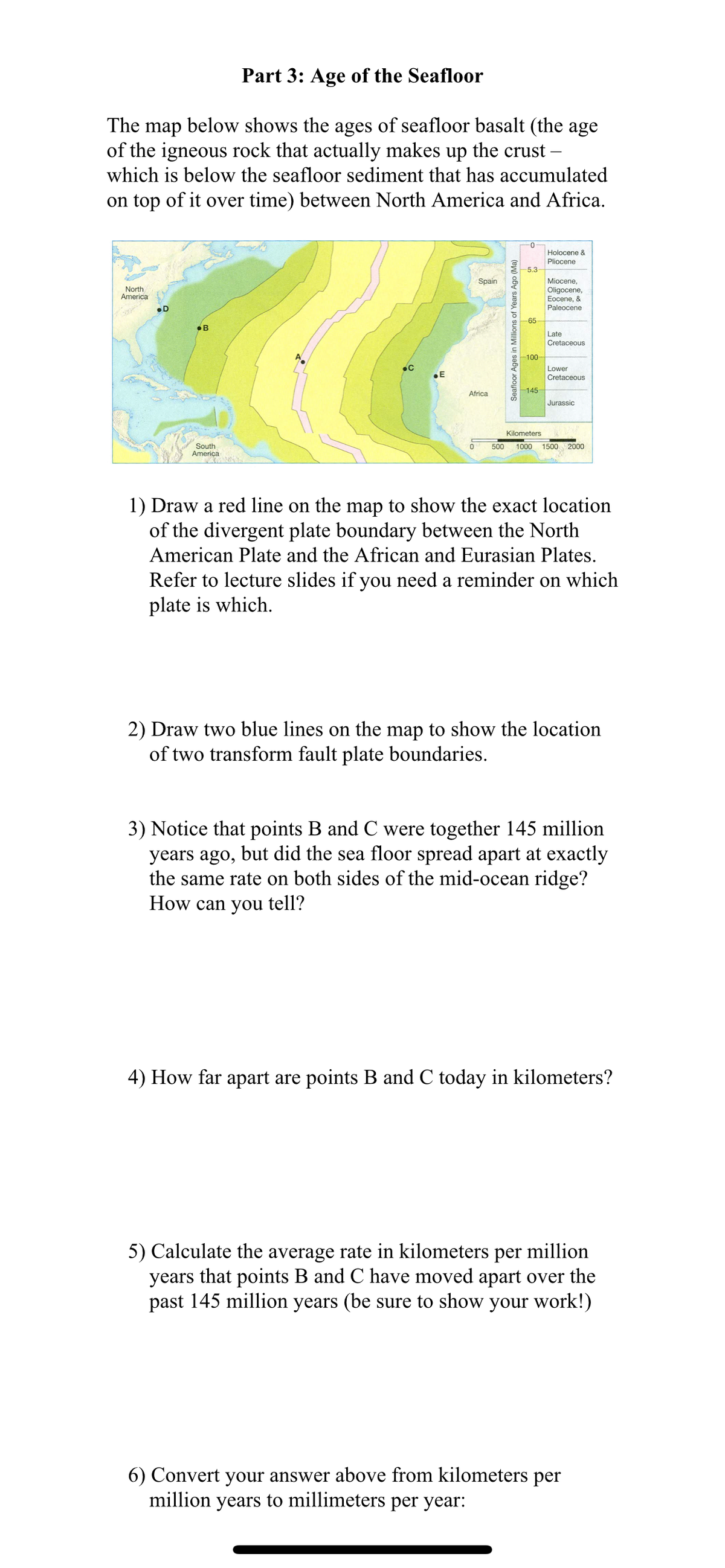 Part 3: Age of the Seafloor
The map below shows the ages of seafloor basalt (the age
of the igneous rock that actually makes up the crust –
which is below the seafloor sediment that has accumulated
on top of it over time) between North America and Africa.
0-
Holocene &
Pliocene
-5.3
Spain
Miocene,
Oligocene,
Eocene, &
Paleocene
North
America
-65-
•B
Late
Cretaceous
-100
Lower
Cretaceous
145
Africa
Jurassic
Kilometers
2000
South
America
500
1000
1500
1) Draw a red line on the map to show the exact location
of the divergent plate boundary between the North
American Plate and the African and Eurasian Plates.
Refer to lecture slides if you need a reminder on which
plate is which.
2) Draw two blue lines on the map to show the location
of two transform fault plate boundaries.
3) Notice that points B and C were together 145 million
years ago, but did the sea floor spread apart at exactly
the same rate on both sides of the mid-ocean ridge?
How can you tell?
4) How far apart are points B and C today in kilometers?
5) Calculate the average rate in kilometers per million
years that points B and C have moved apart over the
past 145 million years (be sure to show your work!)
6) Convert your answer above from kilometers per
million years to millimeters per year:
Seafloor Ages in Millions of Years Ago (Ma)
