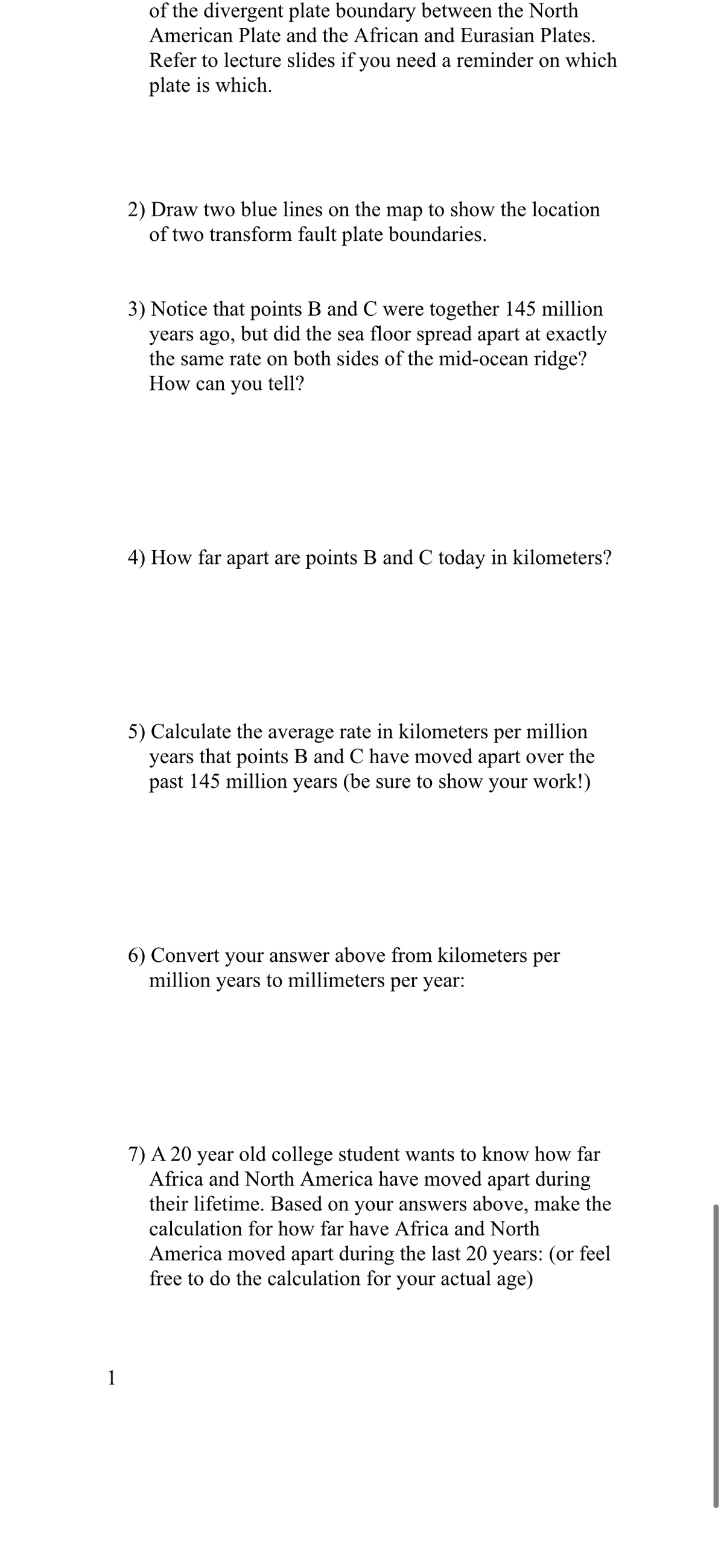 of the divergent plate boundary between the North
American Plate and the African and Eurasian Plates.
Refer to lecture slides if you need a reminder on which
plate is which.
2) Draw two blue lines on the map to show the location
of two transform fault plate boundaries.
3) Notice that points B and C were together 145 million
years ago, but did the sea floor spread apart at exactly
the same rate on both sides of the mid-ocean ridge?
How can you tell?
4) How far apart are points B and C today in kilometers?
5) Calculate the average rate in kilometers per million
years that points B and C have moved apart over the
past 145 million years (be sure to show your work!)
6) Convert your answer above from kilometers per
million years to millimeters per year:
7) A 20 year old college student wants to know how far
Africa and North America have moved apart during
their lifetime. Based on your answers above, make the
calculation for how far have Africa and North
America moved apart during the last 20 years: (or feel
free to do the calculation for your actual age)
1
