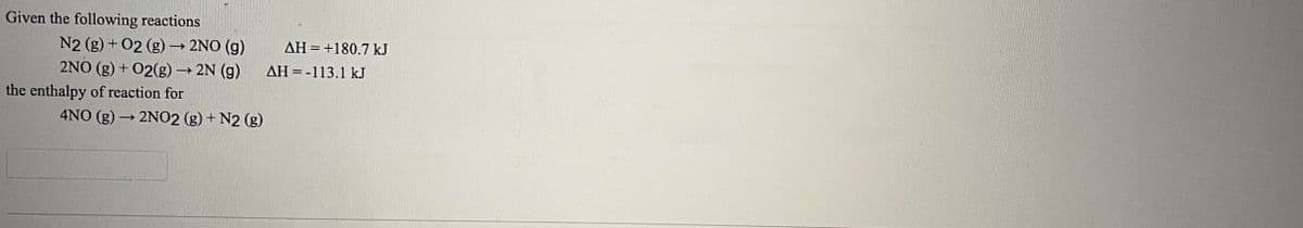 ## Enthalpy of Reactions

**Given the following reactions:**

1. \( \text{N}_2(\text{g}) + \text{O}_2(\text{g}) \rightarrow 2\text{NO}(\text{g}) \hspace{0.5cm} \Delta H = +180.7 \text{kJ} \)

2. \( 2\text{NO}(\text{g}) + \text{O}_2(\text{g}) \rightarrow 2\text{N}_2(\text{g}) \hspace{0.5cm} \Delta H = -113.1 \text{kJ} \)

**Find the enthalpy of reaction for:**

\[ 4\text{NO}(\text{g}) \rightarrow 2\text{NO}_2(\text{g}) + \text{N}_2(\text{g}) \]

### Explanation:

- **First Reaction (1)**: This shows the formation of nitric oxide (NO) from nitrogen (N2) and oxygen (O2) gases. The enthalpy change (ΔH) is positive, indicating that the reaction is endothermic, and the energy absorbed is 180.7 kJ.
  
- **Second Reaction (2)**: This reaction involves the formation of nitrogen (N2) gas from nitric oxide (NO) and oxygen (O2) gases. The enthalpy change (ΔH) is negative, which indicates that the reaction is exothermic, and the energy released is 113.1 kJ.

**Note**: The image shows textual information as described and does not contain any graphs or diagrams for further explanation.