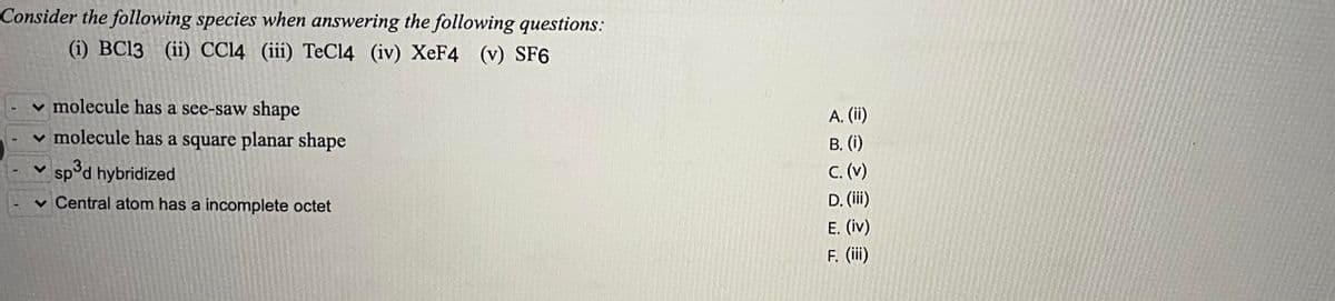 Consider the following species when answering the following questions:
(i) BC13 (ii) CCl4 (iii) TeCl4 (iv) XeF4 (v) SF6
molecule has a see-saw shape
✓ molecule has a square planar shape
✓sp³d hybridized
Central atom has a incomplete octet
A. (ii)
B. (i)
C. (v)
D. (iii)
E. (iv)
F. (iii)