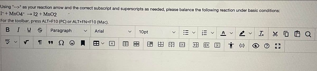 Using "-->" as your reaction arrow and the correct subscript and superscripts as needed, please balance the following reaction under basic conditions:

I⁻ + MnO₄⁻ --> I₂ + MnO₂

For the toolbar, press ALT+F10 (PC) or ALT+FN+F10 (Mac).

---

There are no graphs or diagrams in this image. 

The image shows a section of a text editor interface, including a toolbar with various formatting options. The toolbar includes icons for formatting text (bold, italic, underline), paragraph styles, font choices (Arial, 10pt), alignment options, bullet points, tables, superscripts and subscripts, and other formatting tools.