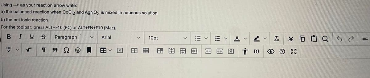 **Chemical Reactions and Net Ionic Equations**

**Balanced Reactions and Net Ionic Equations**

### Using → as your reaction arrow write:
1. **The balanced reaction when CoCl₂ and AgNO₃ is mixed in aqueous solution**
2. **The net ionic reaction**

### Instructions for Toolbar Use:
- For the toolbar, press ALT+F10 (PC) or ALT+FN+F10 (Mac).

**Text Formatting Options:**
- **Bold (B)**
- **Italic (I)**
- **Underline (U)**
- **Paragraph Alignment (Paragraph Icon)**
- **Font Selection (Arial, etc.)**
- **Font Size Selection (Ex: 10pt)**
  
### Toolbar Features:
1. **Insert or Edit Hyperlink**
2. **Insert or Edit Table**
3. **Insert Special Characters (Ω, ☺, etc.)**
4. **Insert Horizontal Line**
5. **Subscript and Superscript Options**
6. **Insert Image**
7. **Undo and Redo Options**
  
### Accessibility Features:
- **Insert/Edit Accessibility Options**
- **Full-Screen Mode (Expand from the toolbar)**

### Diagram/Graph Explanation:
There are no diagrams or graphs included in this text. However, the toolbar provides numerous options for inserting and editing various elements to enhance the text or document.
  
Utilize the toolbar options effectively to create well-formatted and accessible educational content.