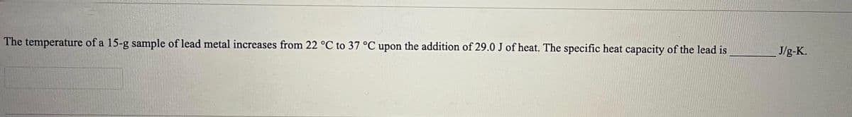 The temperature of a 15-g sample of lead metal increases from 22 °C to 37 °C upon the addition of 29.0 J of heat. The specific heat capacity of the lead is
J/g-K.
