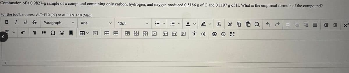 Combustion of a 0.9827-g sample of a compound containing only carbon, hydrogen, and oxygen produced 0.5186 g of C and 0.1197 g of H. What is the empirical formula of the compound?
For the toolbar, press ALT+F10 (PC) or ALT+FN+F10 (Mac).
BIUS
Paragraph
V Arial
RBC
P
¶
X
10pt
88
8
AC
!!!
關
+88
A V
तं {6}
Ix
XQ
R7
Ky
5
||||
ווין
||||
三三 x²