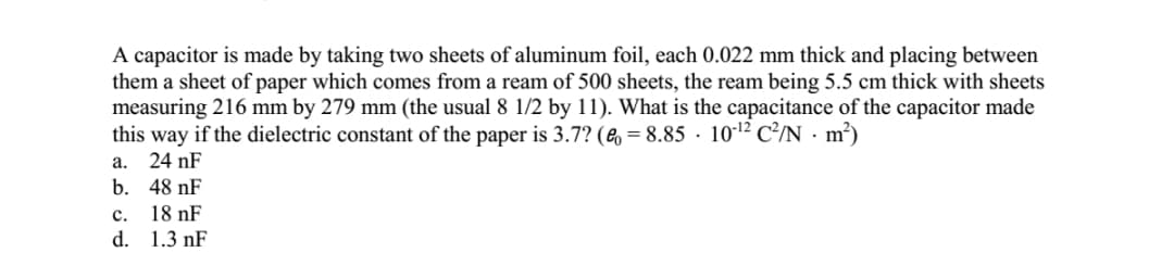 A capacitor is made by taking two sheets of aluminum foil, each 0.022 mm thick and placing between
them a sheet of paper which comes from a ream of 500 sheets, the ream being 5.5 cm thick with sheets
measuring 216 mm by 279 mm (the usual 8 1/2 by 11). What is the capacitance of the capacitor made
this way if the dielectric constant of the paper is 3.7? (e = 8.85 · 101² C²/N · m²)
а.
24 nF
b. 48 nF
18 nF
d. 1.3 nF
с.
