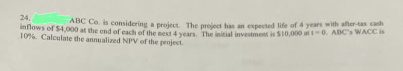 24.
ABC Co. is considering a project. The project has an expected life of 4 years with after-tax cash
inflows of $4,000 at the end of each of the next 4 years. The initial investment is $10,000 at t-0. ABC's WACC is
10%. Calculate the annualized NPV of the project.