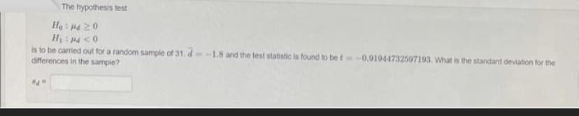 The hypothesis test
Ho: P4 20
H₁: p<0
is to be carried out for a random sample of 31. d-1.8 and the test statistic is found to be t-0.91944732597193. What is the standard deviation for the
differences in the sample?
8d=