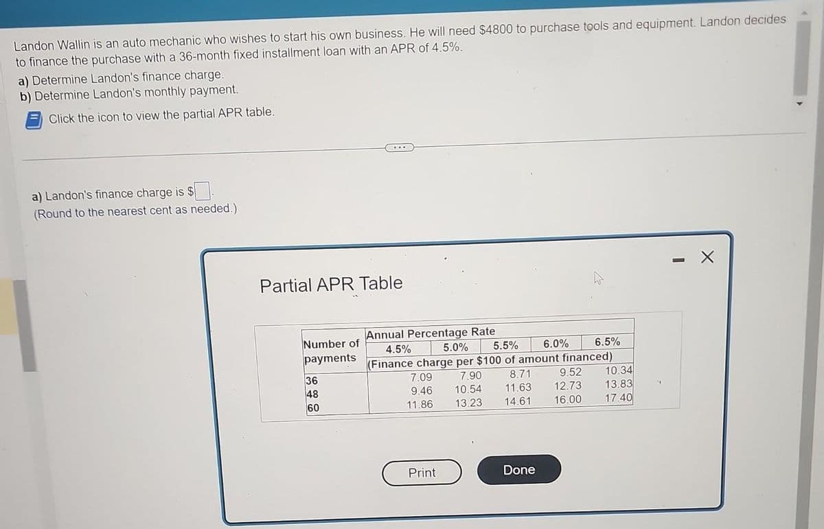 Landon Wallin is an auto mechanic who wishes to start his own business. He will need $4800 to purchase tools and equipment. Landon decides
to finance the purchase with a 36-month fixed installment loan with an APR of 4.5%.
a) Determine Landon's finance charge.
b) Determine Landon's monthly payment.
Click the icon to view the partial APR table.
a) Landon's finance charge is $
(Round to the nearest cent as needed.)
Partial APR Table
Number of
payments
36
48
60
Annual Percentage Rate
5.5%
5.0%
6.0%
4.5%
(Finance charge per $100 of amount financed)
7.90
7.09
9.52
8.71
11.63 12.73
9.46
10.54
11.86
13.23 14.61
16.00
Print
Done
6.5%
10.34
13.83
17.40