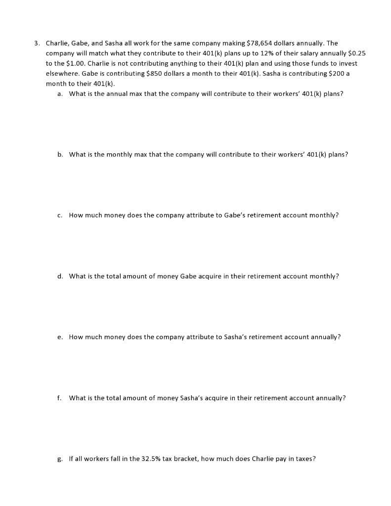 3. Charlie, Gabe, and Sasha all work for the same company making $78,654 dollars annually. The
company will match what they contribute to their 401(k) plans up to 12% of their salary annually $0.25
to the $1.00. Charlie is not contributing anything to their 401(k) plan and using those funds to invest
elsewhere. Gabe is contributing $850 dollars a month to their 401(k). Sasha is contributing $200 a
month to their 401(k).
a. What is the annual max that the company will contribute to their workers' 401(k) plans?
b. What is the monthly max that the company will contribute to their workers' 401(k) plans?
c. How much money does the company attribute to Gabe's retirement account monthly?
d. What is the total amount of money Gabe acquire in their retirement account monthly?
e. How much money does the company attribute to Sasha's retirement account annually?
f. What is the total amount of money Sasha's acquire in their retirement account annually?
g. If all workers fall in the 32.5% tax bracket, how much does Charlie pay in taxes?