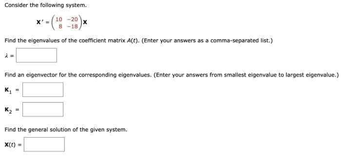 Consider the following system.
(¹0
10-20
8 -18,
Find the eigenvalues of the coefficient matrix A(t). (Enter your answers as a comma-separated list.)
À =
X' =
K₂
x
Find an eigenvector for the corresponding eigenvalues. (Enter your answers from smallest eigenvalue to largest eigenvalue.)
K₁ =
Find the general solution of the given system.
X(t) =