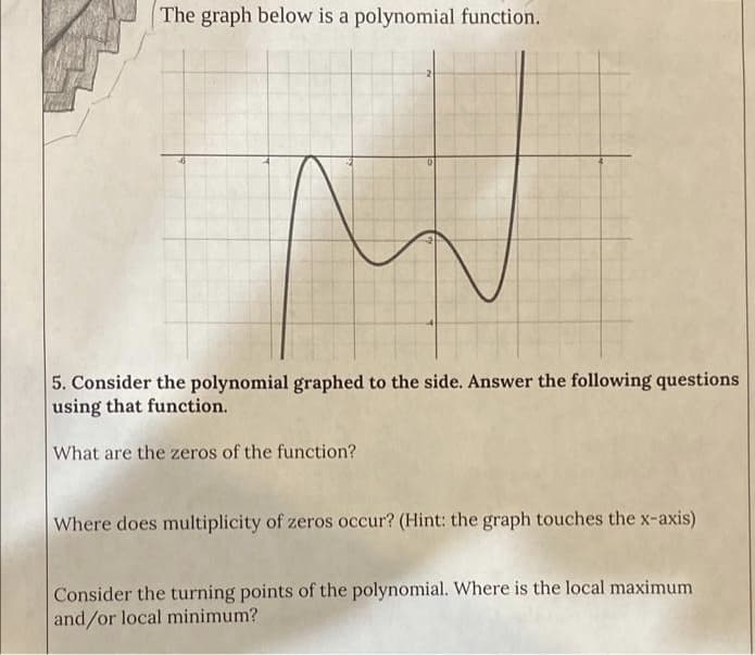 The graph below is a polynomial function.
0
5. Consider the polynomial graphed to the side. Answer the following questions
using that function.
What are the zeros of the function?
Where does multiplicity of zeros occur? (Hint: the graph touches the x-axis)
Consider the turning points of the polynomial. Where is the local maximum
and/or local minimum?