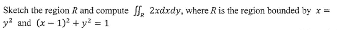 Sketch the region R and compute ff 2xdxdy, where R is the region bounded by x =
y² and (x-1)² + y² = 1