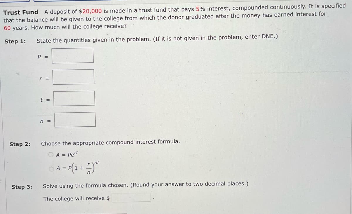 Trust Fund A deposit of $20,000 is made in a trust fund that pays 5% interest, compounded continuously. It is specified
that the balance will be given to the college from which the donor graduated after the money has earned interest for
60 years. How much will the college receive?
Step 1:
State the quantities given in the problem. (If it is not given in the problem, enter DNE.)
Step 2:
Step 3:
P =
r =
t =
n =
Choose the appropriate compound interest formula.
A = Pet
A = P(1+²
nt
Solve using the formula chosen. (Round your answer to two decimal places.)
The college will receive $