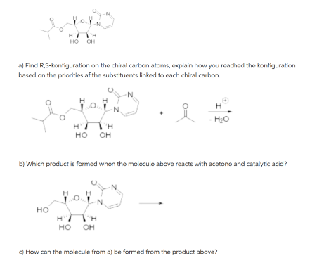 a) Find R,S-konfiguration on the chiral carbon atoms, explain how you reached the konfiguration
based on the priorities of the substituents linked to each chiral carbon.
HO
JOIN
HI H
HO OH
H'
HO
H'
HO
ΤΗ
H
b) Which product is formed when the molecule above reacts with acetone and catalytic acid?
OH
ΤΗ
OH
-N
N
N
N
H
- H₂O
c) How can the molecule from a) be formed from the product above?