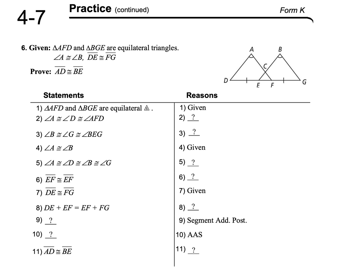 4-7
Practice (continued)
6. Given: AAFD and ABGE are equilateral triangles.
ZA ≈ ZB, DE ≈ FG
Prove: AD≈ BE
Statements
1) AAFD and ABGE are equilateral A.
2) ZA ZD= ZAFD
3) ZB ≈ ZG ≈ZBEG
4) ZA ZB
5) ZA ≈ ZD ≈ ZB ≈ /G
6) EF = EF
7) DE= FG
8) DE + EF = EF + FG
9) ?
10) ?
11) AD = BE
Reasons
1) Given
2) ?
3) _?
4) Given
5) ?
6) ?
7) Given
D
8) ?
9) Segment Add. Post.
10) AAS
11) ?
A
E F
Form K
G