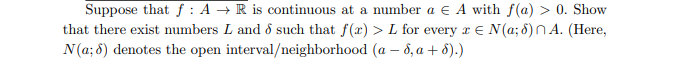 Suppose that f: A → R is continuous at a number a E A with f(a) > 0. Show
that there exist numbers L and 8 such that f(x) > L for every x = N(a; 6) A. (Here,
N(a; 6) denotes the open interval/neighborhood (a - 8, a + 8).)