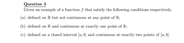 Question 3
Given an example of a function of that satisfy the following conditions respectively.
(a) defined on R but not continuous at any point of R;
(b) defined on R and continuous at exactly one point of R;
(c) defined on a closed interval [a, b] and continuous at exactly two points of [a, b].