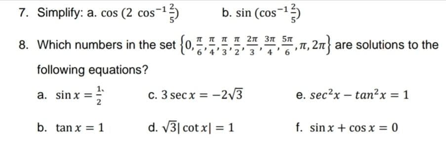 7. Simplify: a. cos (2 cos-1
b. sin (cos-1
T T Tn 2n 3n 5n
8. Which numbers in the set (0,57'3'2' 3'4'6
, Tt, 2n} are solutions to the
- -
following equations?
a. sin x =
2
с. 3 secx 3D—2/3
e. sec?x – tan²x = 1
b. tan x = 1
d. V3| cot x| = 1
f. sin x + cos x = 0
