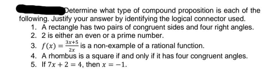 Determine what type of compound proposition is each of the
following. Justify your answer by identifying the logical connector used.
1. A rectangle has two pairs of congruent sides and four right angles.
2. 2 is either an even or a prime number.
3. f(x) =
4. A rhombus is a square if and only if it has four congruent angles.
5. If 7x + 2 = 4, then x = -1.
3x+5
is a non-example of a rational function.
2x
%3D
