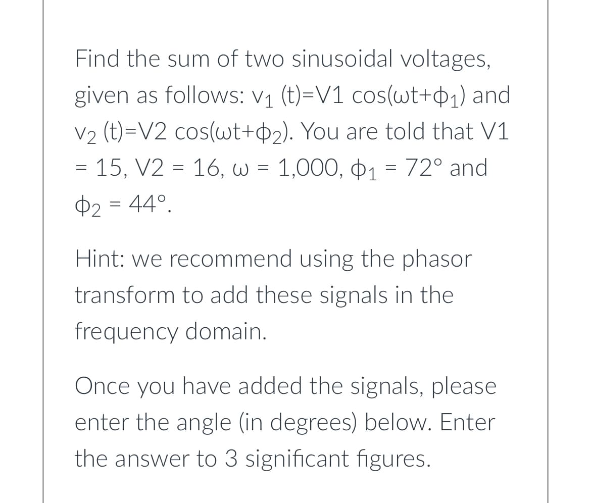 Find the sum of two sinusoidal voltages,
given as follows: V₁ (t)=V1 cos(wt+0₁) and
V₂ (t)=V2 cos(wt+2). You are told that V1
=
- 15, V2 = 16, w = 1,000, 1 = 72° and
$2 = 44°.
Hint: we recommend using the phasor
transform to add these signals in the
frequency domain.
Once you have added the signals, please
enter the angle (in degrees) below. Enter
the answer to 3 significant figures.