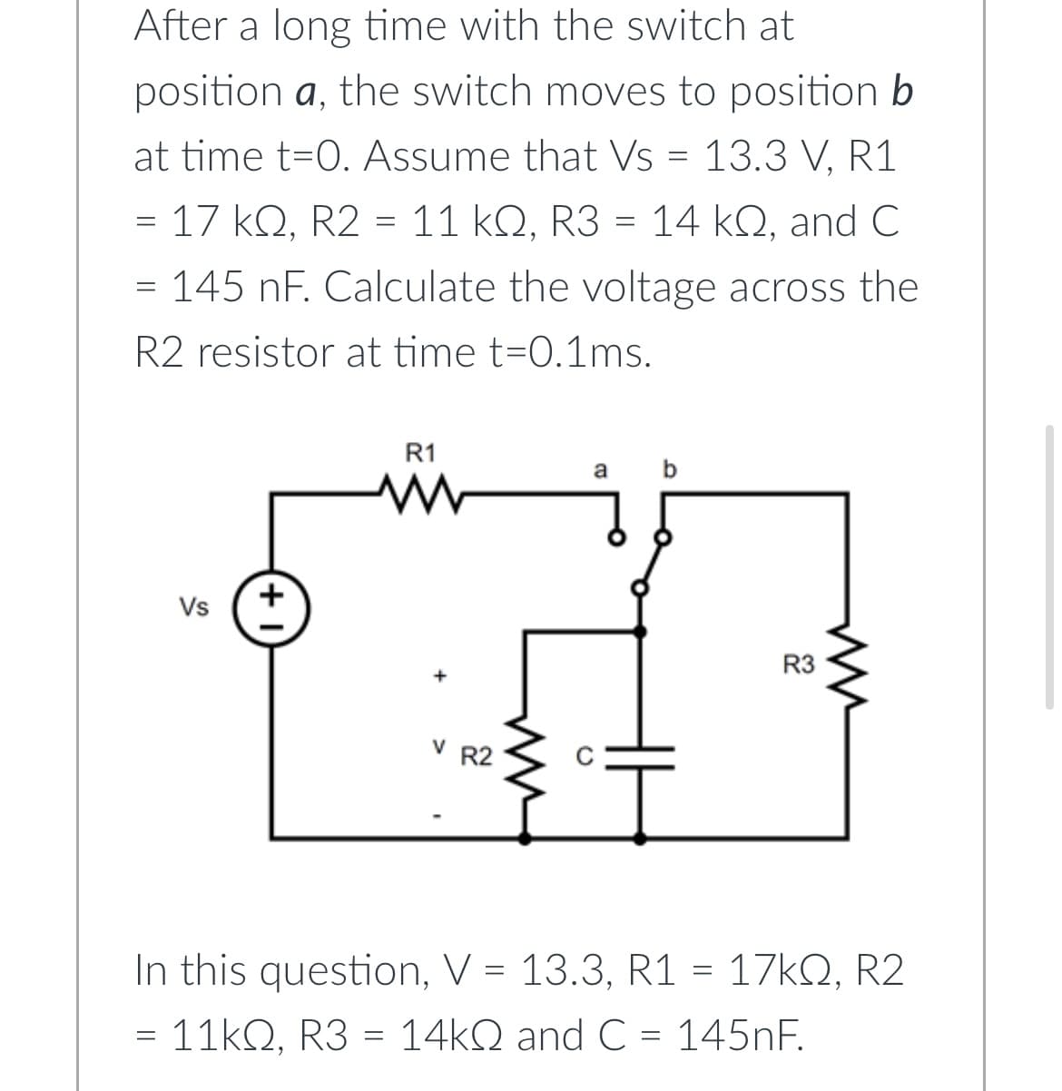 After a long time with the switch at
position a, the switch moves to position b
at time t=0. Assume that Vs = 13.3 V, R1
= 17 KQ, R2 = 11 kQ, R3 = 14 kQ, and C
=
= 145 nF. Calculate the voltage across the
R2 resistor at time t=0.1ms.
Vs
=
+
R1
www
V R2
a
I
R3
ww
In this question, V = 13.3, R1 = 17kQ, R2
11kQ, R3 = 14kQ and C = 145nF.