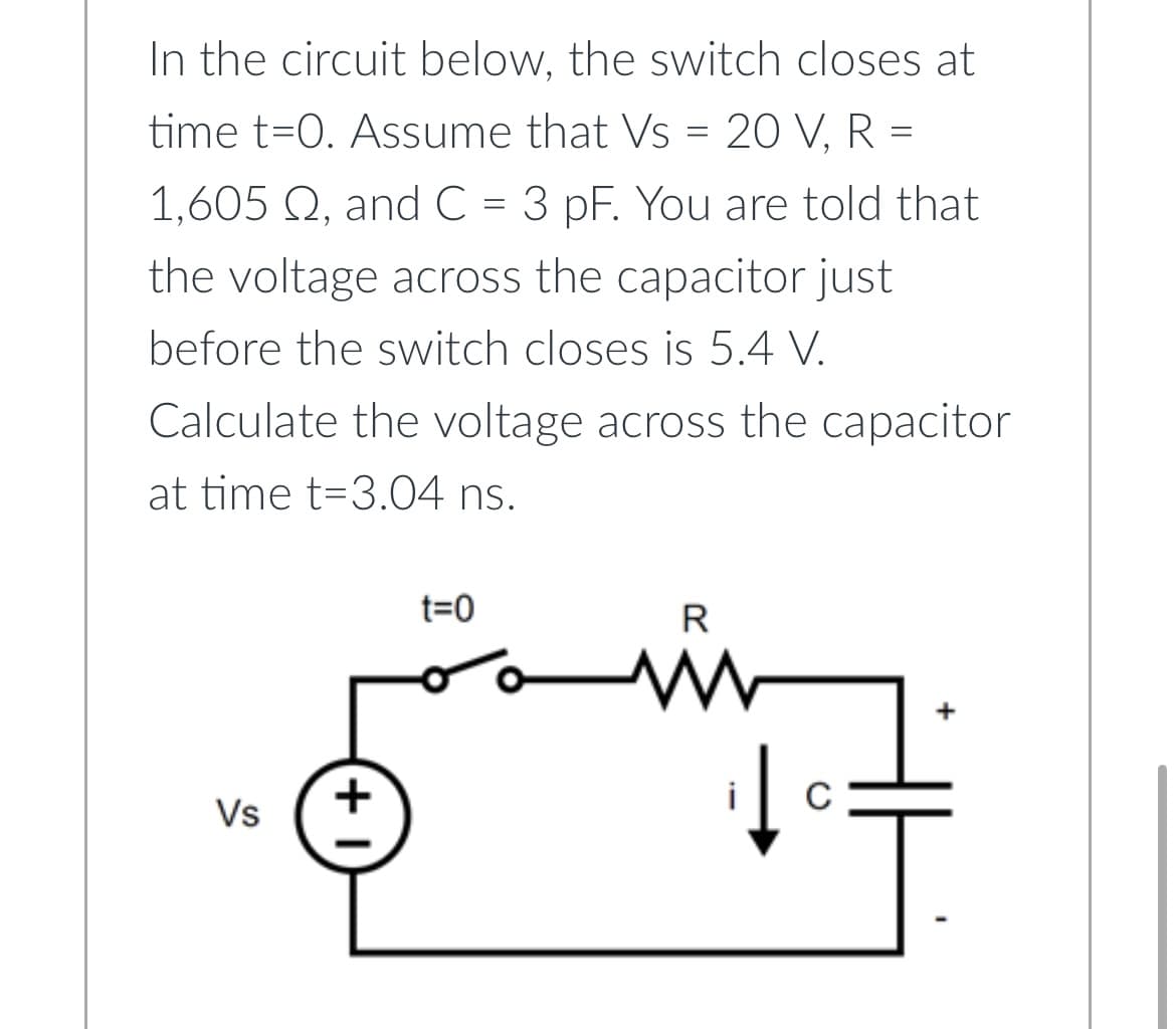 In the circuit below, the switch closes at
time t=0. Assume that Vs = 20 V, R =
1,605 Q, and C = 3 pF. You are told that
the voltage across the capacitor just
before the switch closes is 5.4 V.
Calculate the voltage across the capacitor
at time t-3.04 ns.
Vs
+1
t=0
R
www
C