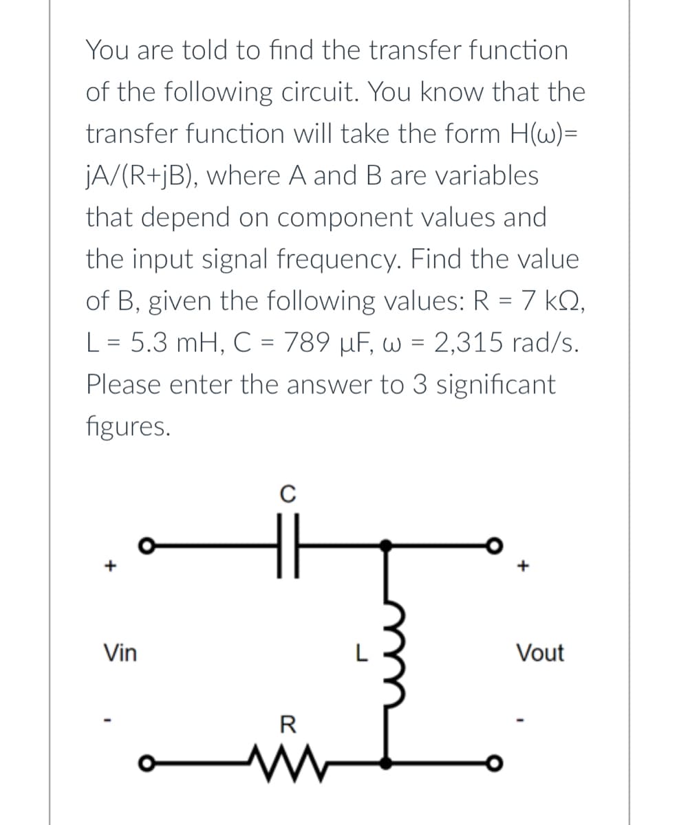 You are told to find the transfer function
of the following circuit. You know that the
transfer function will take the form H(w)=
jA/(R+jB), where A and B are variables
that depend on component values and
the input signal frequency. Find the value
of B, given the following values: R = 7 kº,
L = 5.3 mH, C = 789 µF, w = 2,315 rad/s.
Please enter the answer to 3 significant
figures.
Vin
C
R
www
Vout