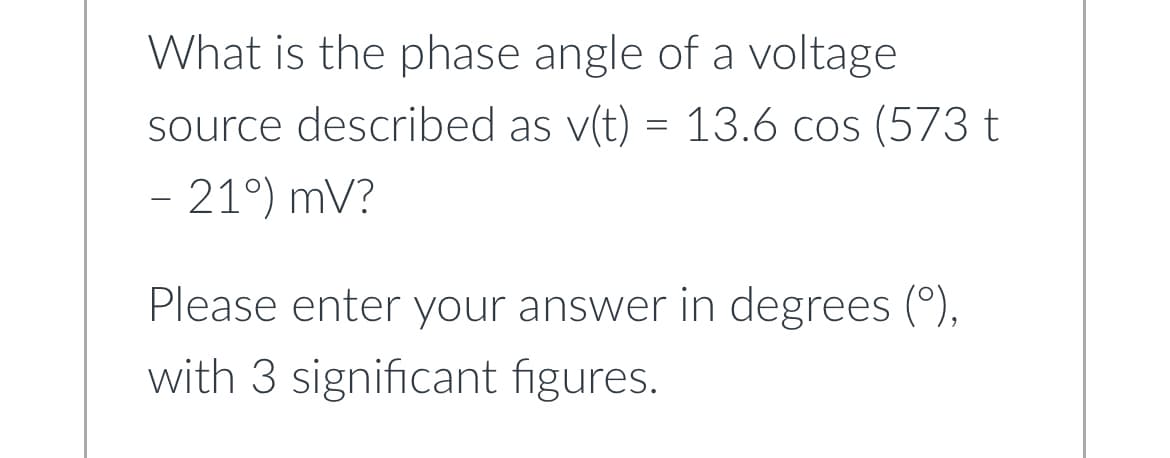 What is the phase angle of a voltage
source described as v(t) = 13.6 cos (573 t
- 21°) mV?
Please enter your answer in degrees (°),
with 3 significant figures.