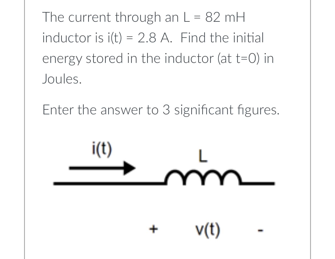 The current through an L = 82 mH
inductor is i(t) = 2.8 A. Find the initial
energy stored in the inductor (at t=0) in
Joules.
Enter the answer to 3 significant figures.
i(t)
+
m
v(t)