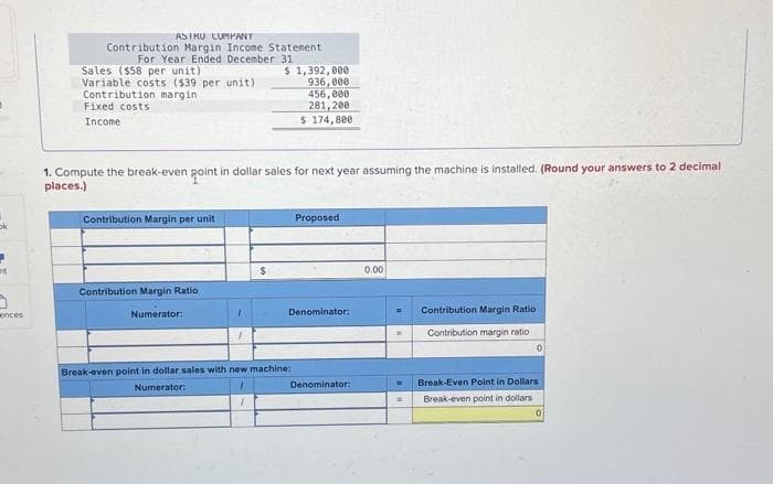 ok
ant
5
ences
ASTRU CUMPANT
Contribution Margin Income Statement
For Year Ended December 31
Sales ($58 per unit)
Variable costs ($39 per unit)
Contribution margin
Fixed costs
Income
Contribution Margin per unit
1. Compute the break-even point in dollar sales for next year assuming the machine is installed. (Round your answers to 2 decimal
places.)
Contribution Margin Ratio
Numerator:
1
$ 1,392,000
$
936,000
456,000
281,200
$ 174,800
Break-even point in dollar sales with new machine:
Numerator:
1
7
Proposed
Denominator:
Denominator:
0.00
=
Contribution Margin Ratio
Contribution margin ratio
Break-Even Point in Dollars
Break-even point in dollars