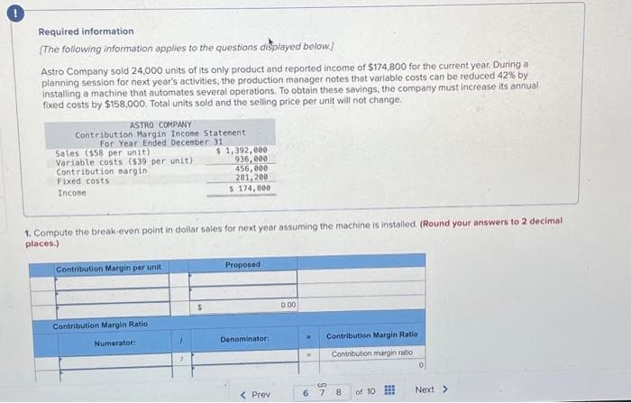 Required information
[The following information applies to the questions displayed below.]
Astro Company sold 24,000 units of its only product and reported income of $174,800 for the current year. During a
planning session for next year's activities, the production manager notes that variable costs can be reduced 42% by
installing a machine that automates several operations. To obtain these savings, the company must increase its annual
fixed costs by $158,000. Total units sold and the selling price per unit will not change.
ASTRO COMPANY
Contribution Margin Income Statement
For Year Ended December 31
Sales ($58 per unit)
Variable costs ($39 per unit)
Contribution margin
Fixed costs
Income
1. Compute the break-even point in dollar sales for next year assuming the machine is installed. (Round your answers to 2 decimal
places.)
Contribution Margin per unit
Contribution Margin Ratio
Numerator:
1
$ 1,392,000
936,000
456,000
281,200
$ 174,800
$
Proposed
Denominator:
Prev
0.00
=
6
Contribution Margin Ratio
Contribution margin ratio
3D
7
8 of 10
0
Next >