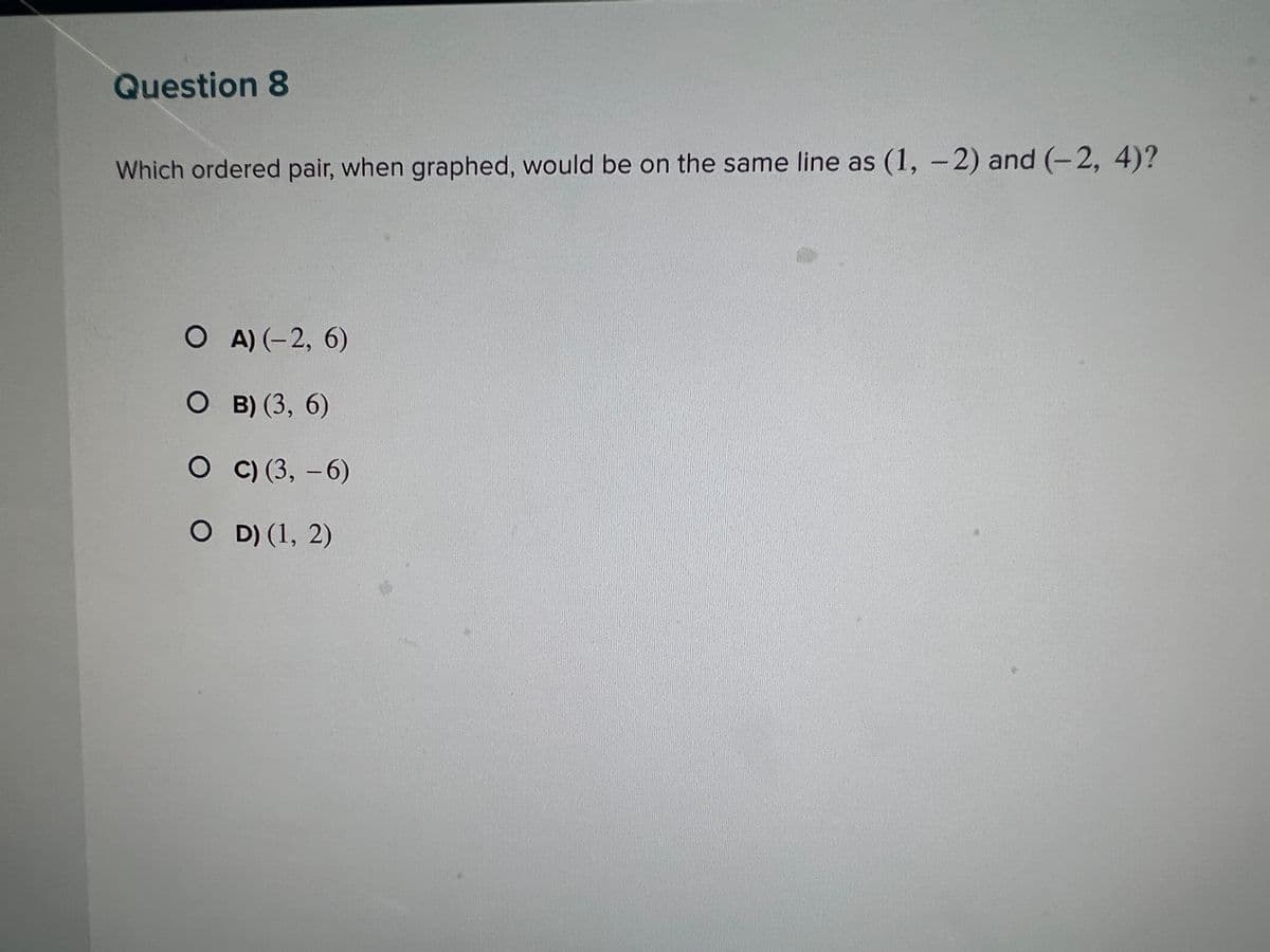 Question 8
Which ordered pair, when graphed, would be on the same line as (1, -2) and (-2, 4)?
OA) (-2, 6)
O B) (3, 6)
OC) (3, -6)
OD) (1, 2)