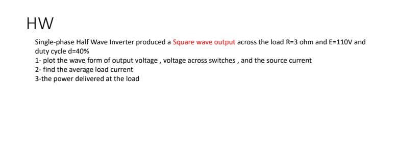 HW
Single-phase Half Wave Inverter produced a Square wave output across the load R=3 ohm and E=110V and
duty cycle d=40%
1- plot the wave form of output voltage, voltage across switches , and the source current
2- find the average load current
3-the power delivered at the load
