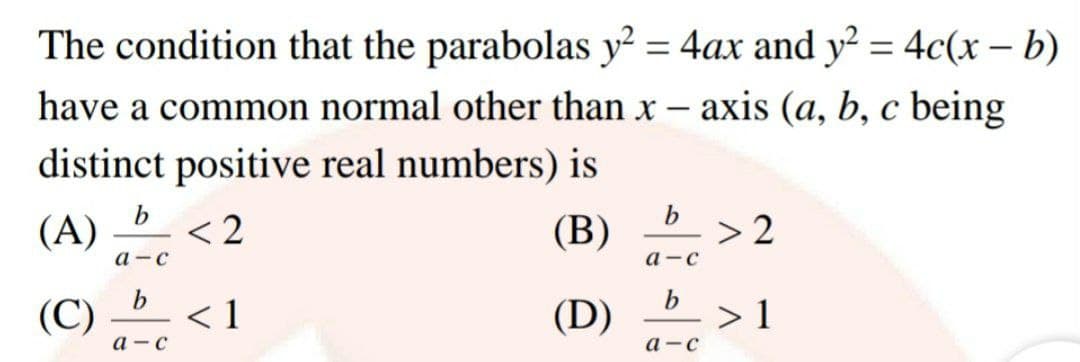 The condition that the parabolas y? = 4ax and y² = 4c(x – b)
%3D
%3D
have a common normal other than x
axis (a, b, c being
distinct positive real numbers) is
(A)
< 2
(В)
> 2
а -с
а —с
(C)
< 1
(D)
> 1
а -с
а -с
