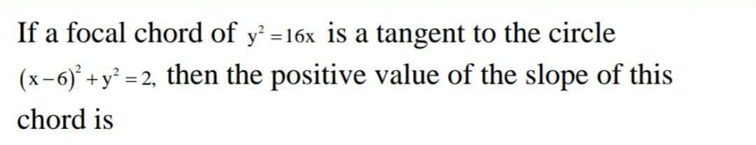 If a focal chord of y' =16x is a tangent to the circle
(x-6)' +y² = 2, then the positive value of the slope of this
chord is
