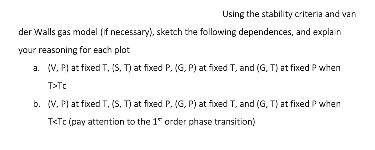 Using the stability criteria and van
der Walls gas model (if necessary), sketch the following dependences, and explain
your reasoning for each plot
a. (V, P) at fixed T, (S, T) at fixed P, (G, P) at fixed T, and (G, T) at fixed P when
T>Tc
b. (V, P) at fixed T, (S, T) at fixed P, (G, P) at fixed T, and (G, T) at fixed P when
T<Tc (pay attention to the 1st order phase transition)
