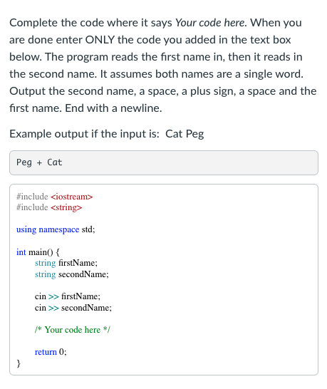 Complete the code where it says Your code here. When you
are done enter ONLY the code you added in the text box
below. The program reads the first name in, then it reads in
the second name. It assumes both names are a single word.
Output the second name, a space, a plus sign, a space and the
fırst name. End with a newline.
Example output if the input is: Cat Peg
Peg + Cat
#include <iostream>
#include <string>
using namespace std;
int main() {
string firstName;
string secondName;
cin >> firstName;
cin >> secondName;
* Your code here */
return 0;
