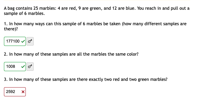 A bag contains 25 marbles: 4 are red, 9 are green, and 12 are blue. You reach in and pull out a
sample of 6 marbles.
1. In how many ways can this sample of 6 marbles be taken (how many different samples are
there)?
177100 v o
2. In how many of these samples are all the marbles the same color?
1008 v o
3. In how many of these samples are there exactly two red and two green marbles?
2592
