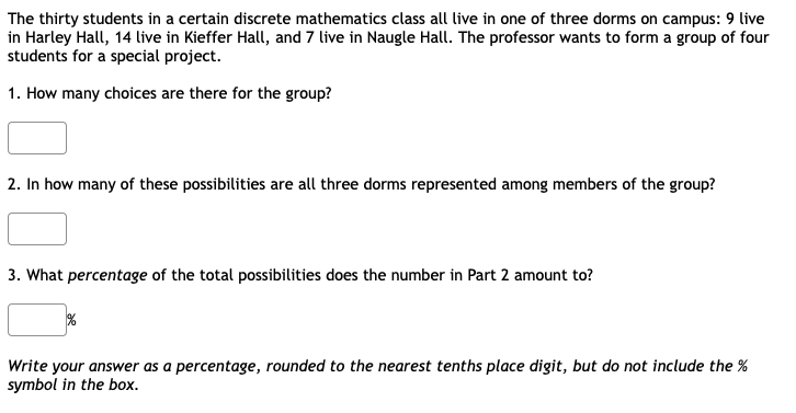 The thirty students in a certain discrete mathematics class all live in one of three dorms on campus: 9 live
in Harley Hall, 14 live in Kieffer Hall, and 7 live in Naugle Hall. The professor wants to form a group of four
students for a special project.
1. How many choices are there for the group?
2. In how many of these possibilities are all three dorms represented among members of the group?
3. What percentage of the total possibilities does the number in Part 2 amount to?
Write your answer as a percentage, rounded to the nearest tenths place digit, but do not include the %
symbol in the box.
