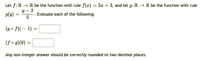 Let f:R → R be the function with rule f(x) = 5x + 2, and let g: R → R be the function with rule
y – 2
|
g(y)
Evaluate each of the following:
(go f)( – 1) =
(f o g)(6) =
Any non-integer answer should be correctly rounded to two decimal places.
