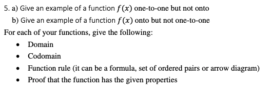 5. a) Give an example of a function f (x) one-to-one but not onto
b) Give an example of a function f (x) onto but not one-to-one
For each of your functions, give the following:
• Domain
• Codomain
• Function rule (it can be a formula, set of ordered pairs or arrow diagram)
Proof that the function has the given properties
