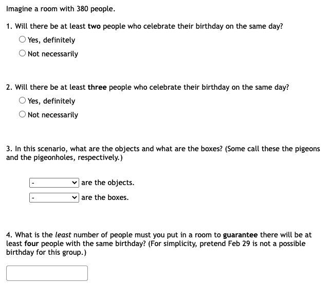 Imagine a room with 380 people.
1. Will there be at least two people who celebrate their birthday on the same day?
Yes, definitely
O Not necessarily
2. Will there be at least three people who celebrate their birthday on the same day?
Yes, definitely
O Not necessarily
3. In this scenario, what are the objects and what are the boxes? (Some call these the pigeons
and the pigeonholes, respectively.)
| are the objects.
| are the boxes.
4. What is the least number of people must you put in a room to guarantee there will be at
least four people with the same birthday? (For simplicity, pretend Feb 29 is not a possible
birthday for this group.)
